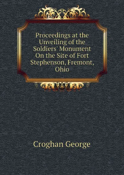 Обложка книги Proceedings at the Unveiling of the Soldiers. Monument On the Site of Fort Stephenson, Fremont, Ohio, Croghan George