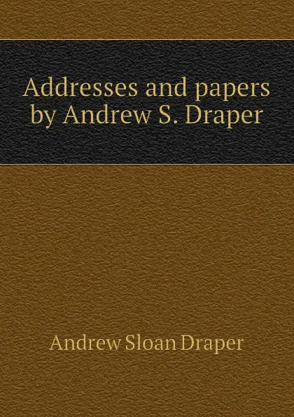 Обложка книги Addresses and papers by Andrew S. Draper, A.S. Draper