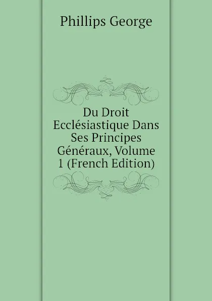 Обложка книги Du Droit Ecclesiastique Dans Ses Principes Generaux, Volume 1 (French Edition), Phillips George