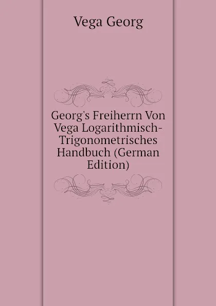 Обложка книги Georg.s Freiherrn Von Vega Logarithmisch-Trigonometrisches Handbuch (German Edition), Vega Georg