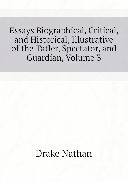 Обложка книги Essays Biographical, Critical, and Historical, Illustrative of the Tatler, Spectator, and Guardian, Volume 3, Drake Nathan