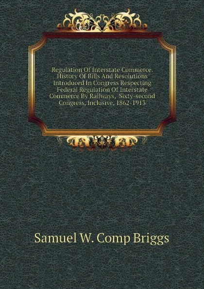 Обложка книги Regulation Of Interstate Commerce. History Of Bills And Resolutions Introduced In Congress Respecting Federal Regulation Of Interstate Commerce By Railways,  Sixty-second Congress, Inclusive, 1862-1913, Samuel W. Comp Briggs