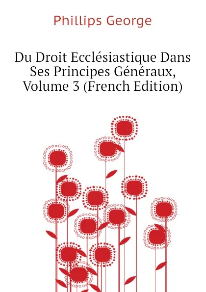 Обложка книги Du Droit Ecclesiastique Dans Ses Principes Generaux, Volume 3 (French Edition), Phillips George