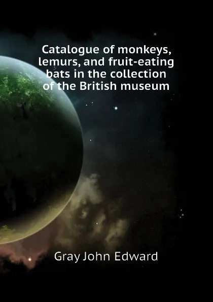 Обложка книги Catalogue of monkeys, lemurs, and fruit-eating bats in the collection of the British museum, Gray John Edward