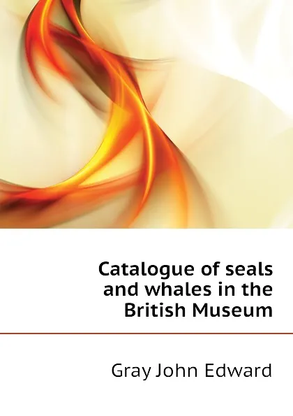 Обложка книги Catalogue of seals and whales in the British Museum, Gray John Edward
