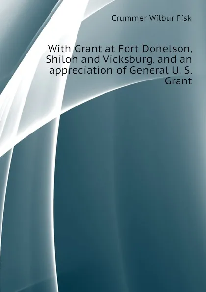 Обложка книги With Grant at Fort Donelson, Shiloh and Vicksburg, and an appreciation of General U. S. Grant, Crummer Wilbur Fisk