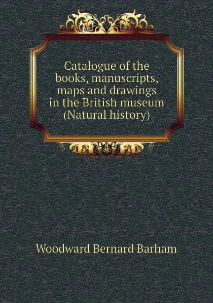 Обложка книги Catalogue of the books, manuscripts, maps and drawings in the British museum (Natural history), Woodward Bernard Barham