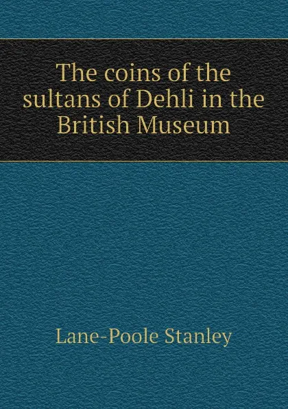 Обложка книги The coins of the sultans of Dehli in the British Museum, Stanley Lane-Poole