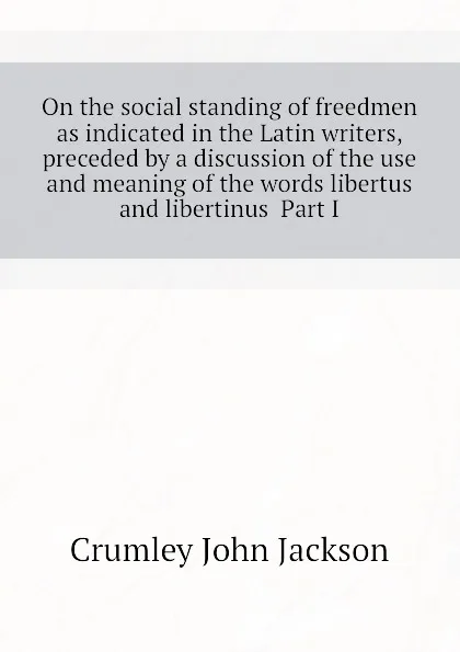 Обложка книги On the social standing of freedmen as indicated in the Latin writers, preceded by a discussion of the use and meaning of the words libertus and libertinus  Part I, Crumley John Jackson