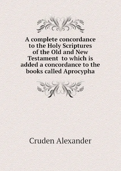 Обложка книги A complete concordance to the Holy Scriptures of the Old and New Testament  to which is added a concordance to the books called Aprocypha, Cruden Alexander