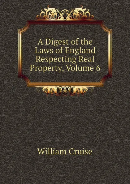 Обложка книги A Digest of the Laws of England Respecting Real Property, Volume 6, Cruise William