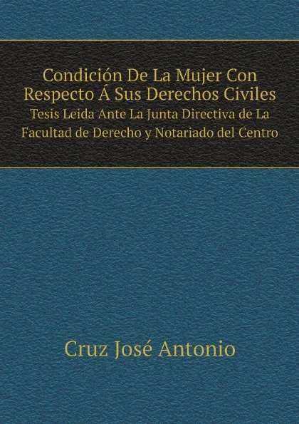 Обложка книги Condicion De La Mujer Con Respecto A Sus Derechos Civiles. Tesis Leida Ante La Junta Directiva de La Facultad de Derecho y Notariado del Centro, Cruz José Antonio