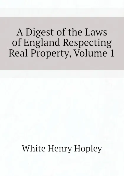 Обложка книги A Digest of the Laws of England Respecting Real Property, Volume 1, White Henry Hopley