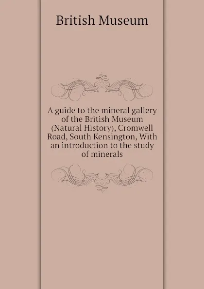 Обложка книги A guide to the mineral gallery of the British Museum (Natural History), Cromwell Road, South Kensington, With an introduction to the study of minerals, British Museum