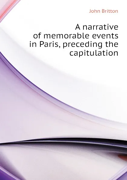Обложка книги A narrative of memorable events in Paris, preceding the capitulation, John Britton