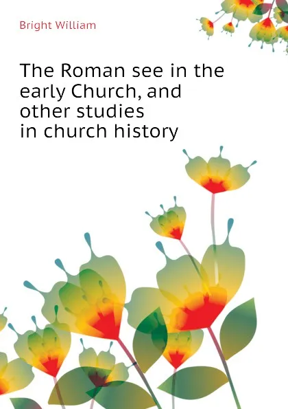 Обложка книги The Roman see in the early Church, and other studies in church history, Bright William