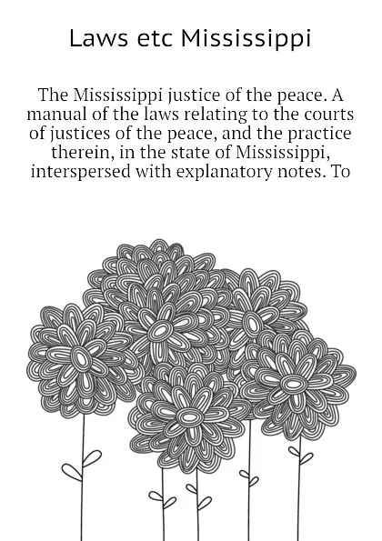 Обложка книги The Mississippi justice of the peace. A manual of the laws relating to the courts of justices of the peace, and the practice therein, in the state of Mississippi,  interspersed with explanatory notes. To, Laws etc Mississippi