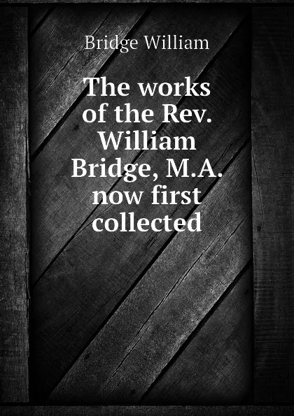 Обложка книги The works of the Rev. William Bridge, M.A. now first collected, Bridge William