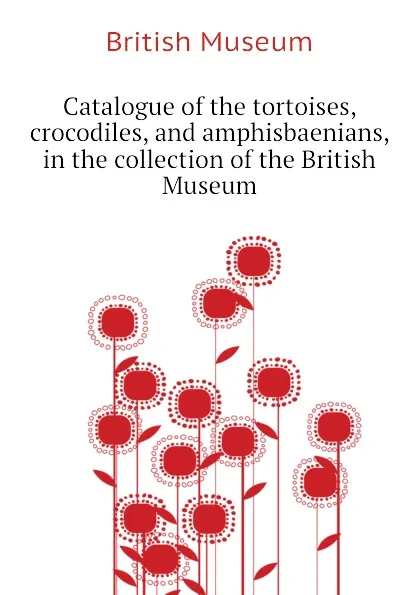 Обложка книги Catalogue of the tortoises, crocodiles, and amphisbaenians, in the collection of the British Museum, British Museum