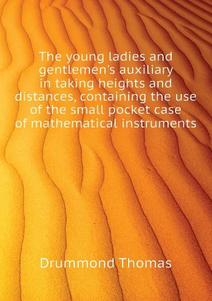 Обложка книги The young ladies and gentlemen.s auxiliary in taking heights and distances, containing the use of the small pocket case of mathematical instruments, Drummond Thomas