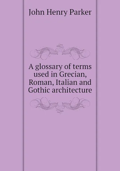 Обложка книги A glossary of terms used in Grecian, Roman, Italian and Gothic architecture, John Henry Parker