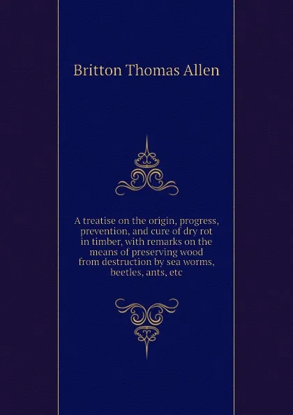 Обложка книги A treatise on the origin, progress, prevention, and cure of dry rot in timber, with remarks on the means of preserving wood from destruction by sea worms, beetles, ants, etc, Britton Thomas Allen