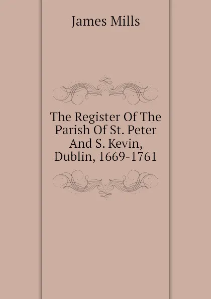 Обложка книги The Register Of The Parish Of St. Peter And S. Kevin, Dublin, 1669-1761, James Mills