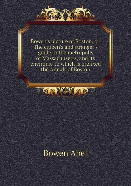 Обложка книги Bowen.s picture of Boston, or, The citizen.s and stranger.s guide to the metropolis of Massachusetts, and its environs. To which is prefixed the Annals of Boston, Bowen Abel