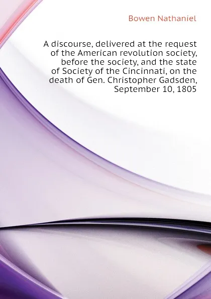 Обложка книги A discourse, delivered at the request of the American revolution society, before the society, and the state of Society of the Cincinnati, on the death of Gen. Christopher Gadsden, September 10, 1805, Bowen Nathaniel