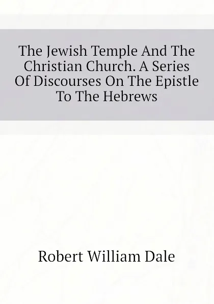 Обложка книги The Jewish Temple And The Christian Church. A Series Of Discourses On The Epistle To The Hebrews, Dale Robert William