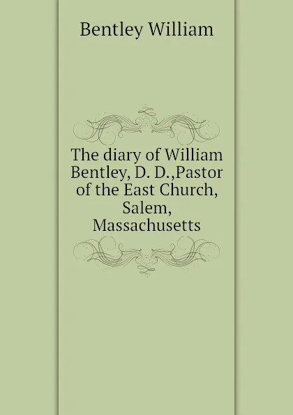 Обложка книги The diary of William Bentley, D. D.,Pastor of the East Church, Salem, Massachusetts, Bentley William