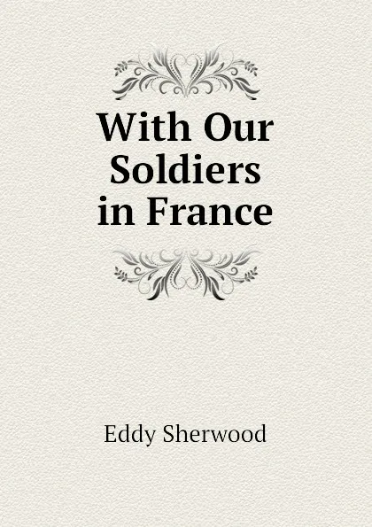 Обложка книги With Our Soldiers in France, Eddy Sherwood