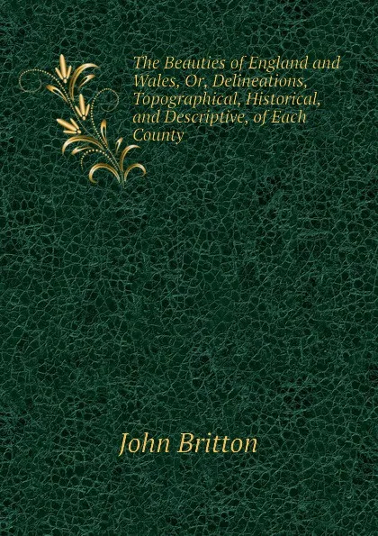 Обложка книги The Beauties of England and Wales, Or, Delineations, Topographical, Historical, and Descriptive, of Each County, John Britton