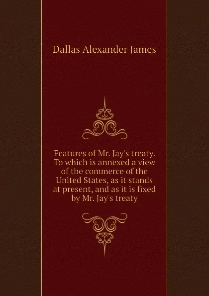 Обложка книги Features of Mr. Jay.s treaty. To which is annexed a view of the commerce of the United States, as it stands at present, and as it is fixed by Mr. Jay.s treaty, Dallas Alexander James