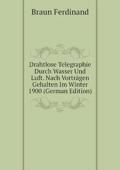 Обложка книги Drahtlose Telegraphie Durch Wasser Und Luft. Nach Vortragen Gehalten Im Winter 1900 (German Edition), Braun Ferdinand