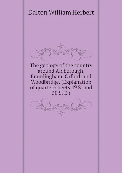 Обложка книги The geology of the country around Aldborough, Framlingham, Orford, and Woodbridge. (Explanation of quarter-sheets 49 S. and 50 S. E.), Dalton William Herbert