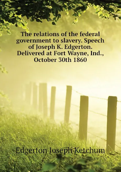 Обложка книги The relations of the federal government to slavery. Speech of Joseph K. Edgerton. Delivered at Fort Wayne, Ind., October 30th 1860, Edgerton Joseph Ketchum