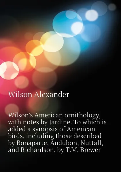 Обложка книги Wilson.s American ornithology, with notes by Jardine. To which is added a synopsis of American birds, including those described by Bonaparte, Audubon, Nuttall, and Richardson, by T.M. Brewer, Wilson Alexander