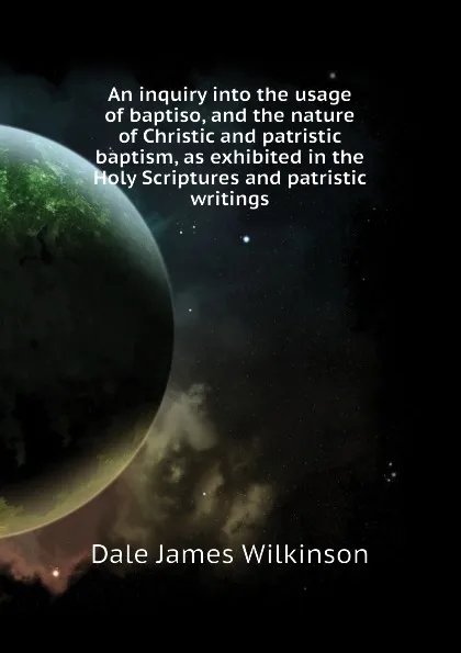 Обложка книги An inquiry into the usage of baptiso, and the nature of Christic and patristic baptism, as exhibited in the Holy Scriptures and patristic writings, Dale James Wilkinson