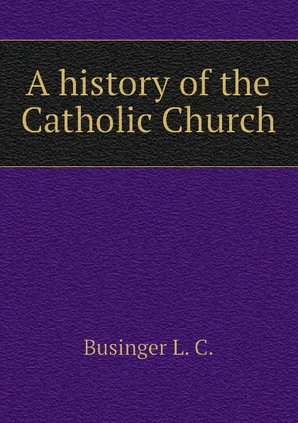 Обложка книги A history of the Catholic Church, Businger L. C.