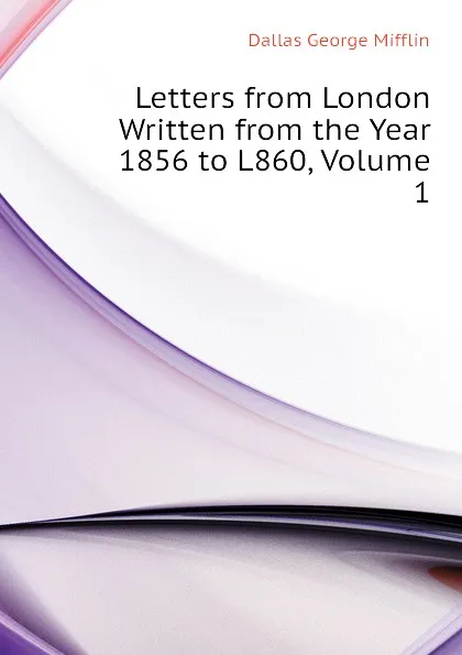 Обложка книги Letters from London Written from the Year 1856 to L860, Volume 1, Dallas George Mifflin