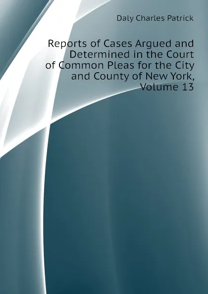 Обложка книги Reports of Cases Argued and Determined in the Court of Common Pleas for the City and County of New York, Volume 13, Daly Charles Patrick