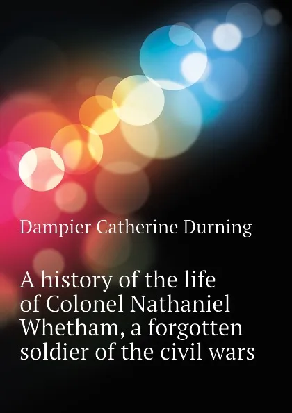 Обложка книги A history of the life of Colonel Nathaniel Whetham, a forgotten soldier of the civil wars, Dampier Catherine Durning