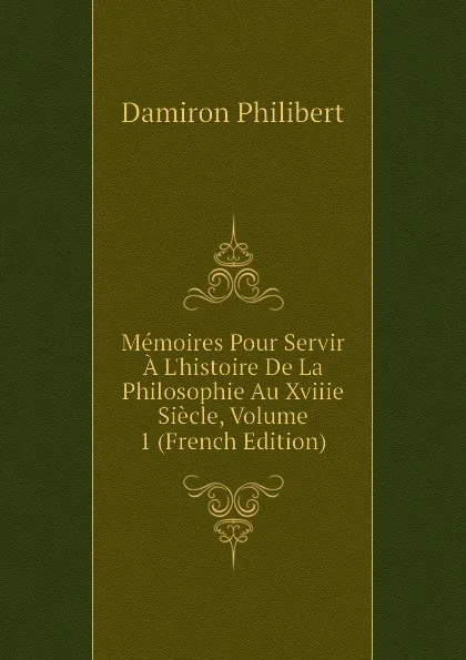 Обложка книги Memoires Pour Servir A L.histoire De La Philosophie Au Xviiie Siecle, Volume 1 (French Edition), Damiron Philibert