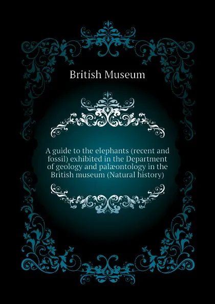 Обложка книги A guide to the elephants (recent and fossil) exhibited in the Department of geology and palaeontology in the British museum (Natural history), British Museum