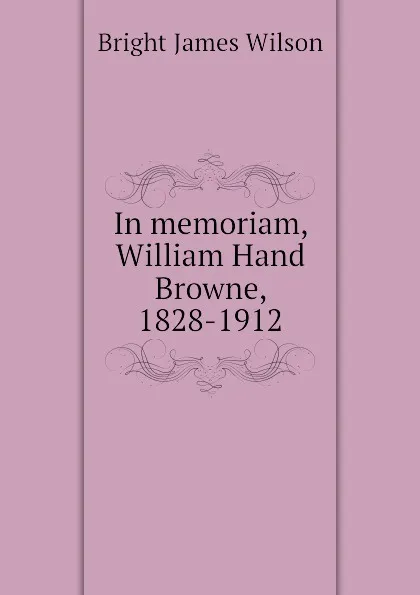 Обложка книги In memoriam, William Hand Browne, 1828-1912, Bright James Wilson