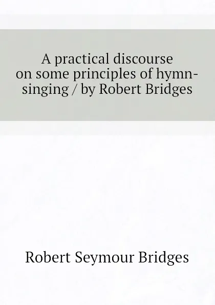 Обложка книги A practical discourse on some principles of hymn-singing / by Robert Bridges, Bridges Robert Seymour