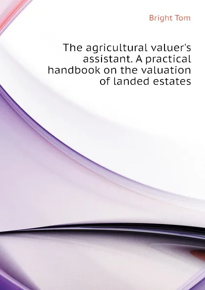 Обложка книги The agricultural valuer.s assistant. A practical handbook on the valuation of landed estates, Bright Tom