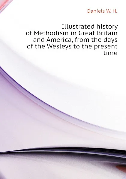 Обложка книги Illustrated history of Methodism in Great Britain and America, from the days of the Wesleys to the present time, Daniels W. H.