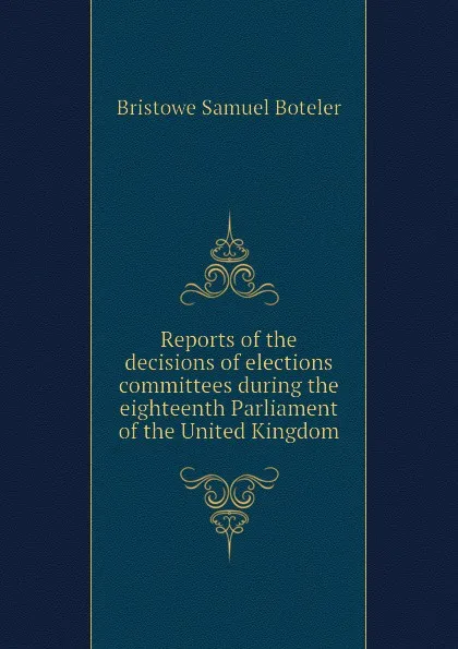 Обложка книги Reports of the decisions of elections committees during the eighteenth Parliament of the United Kingdom, Bristowe Samuel Boteler